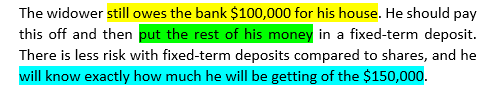 Example text showing original text without formal terms: The widower still owes the bank $100,000 for his house. He should pay this off and then put the rest of his money in a fixed-term deposit. There is less risk with fixed-term deposits compared to shares, and he will know exactly how much he will be getting of the $150,000.