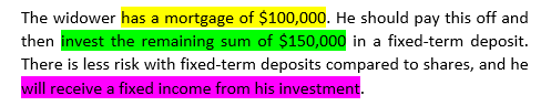 Example text showing updated text with formal terms: The widower has a mortgage of $100,000. He should pay this off and then invest the remaining sum of $150,000 in a fixed-term deposit. There is less risk with fixed-term deposits compared to shares, and he will receive a fixed income from his investment.